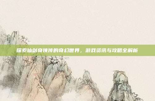 探索仙剑奇侠传的奇幻世界,游戏资讯与攻略全解析