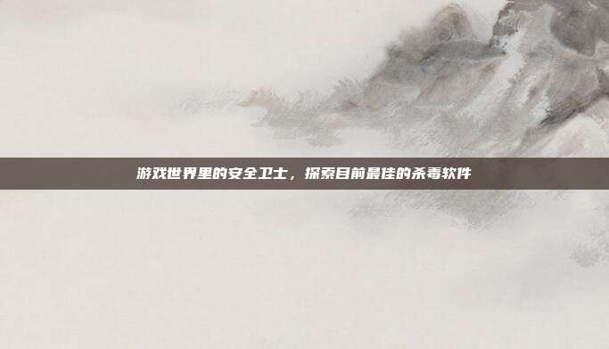 游戏世界里的安全卫士,探索目前最佳的杀毒软件