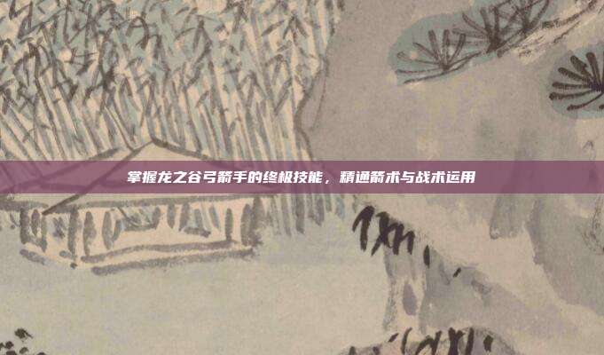 掌握龙之谷弓箭手的终极技能,精通箭术与战术运用