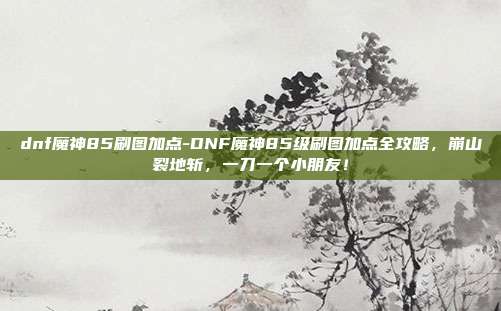 dnf魔神85刷图加点-DNF魔神85级刷图加点全攻略，崩山裂地斩，一刀一个小朋友！
