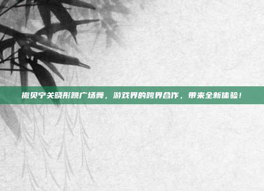 撒贝宁关晓彤跳广场舞,游戏界的跨界合作,带来全新体验!