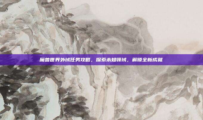 魔兽世界外域任务攻略,探索未知领域,解锁全新成就