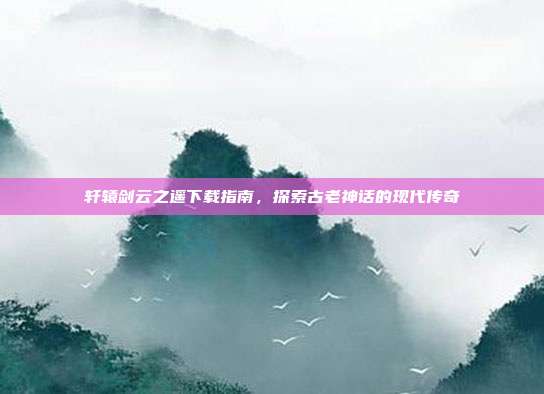 轩辕剑云之遥下载指南,探索古老神话的现代传奇