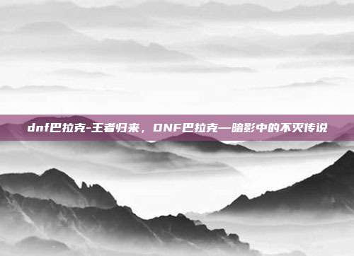 dnf巴拉克-王者归来，DNF巴拉克—暗影中的不灭传说