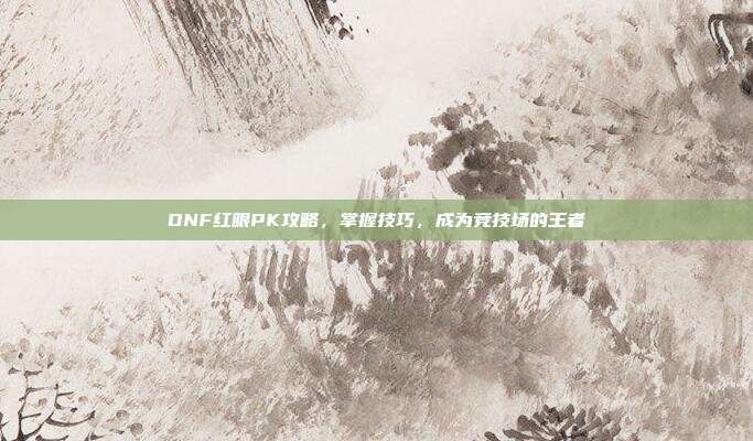 DNF红眼PK攻略，掌握技巧，成为竞技场的王者