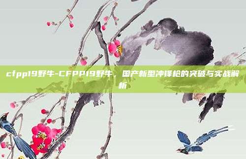 cfpp19野牛-CFPP19野牛，国产新型冲锋枪的突破与实战解析