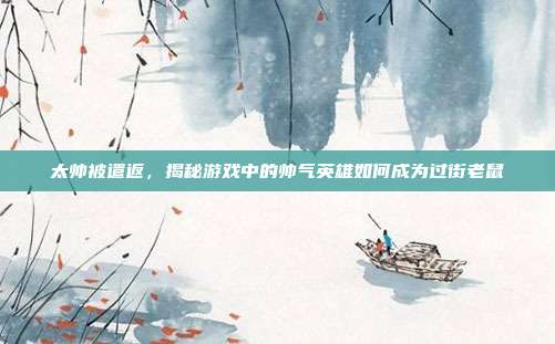 太帅被遣返,揭秘游戏中的帅气英雄如何成为过街老鼠