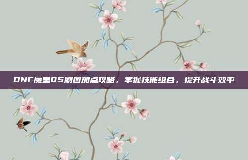 DNF魔皇85刷图加点攻略,掌握技能组合,提升战斗效率