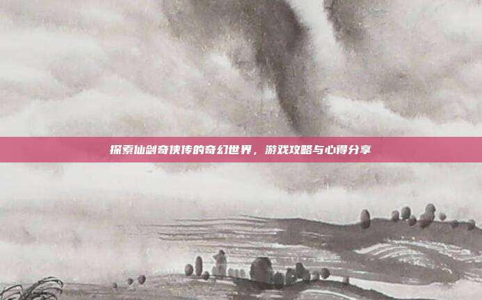 探索仙剑奇侠传的奇幻世界，游戏攻略与心得分享