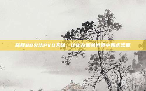 掌握80火法PVO天赋，让你在魔兽世界中如虎添翼