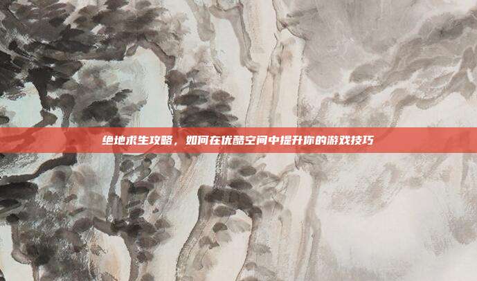 绝地求生攻略,如何在优酷空间中提升你的游戏技巧