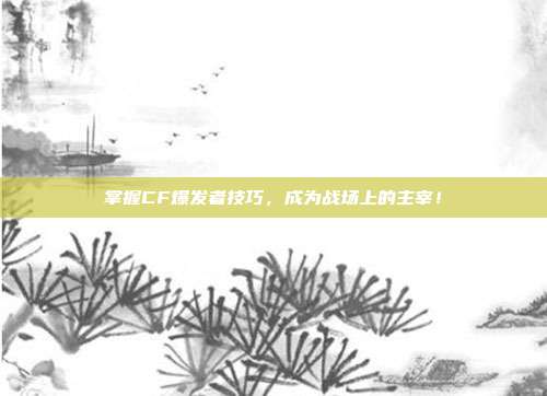 掌握CF爆发者技巧,成为战场上的主宰!