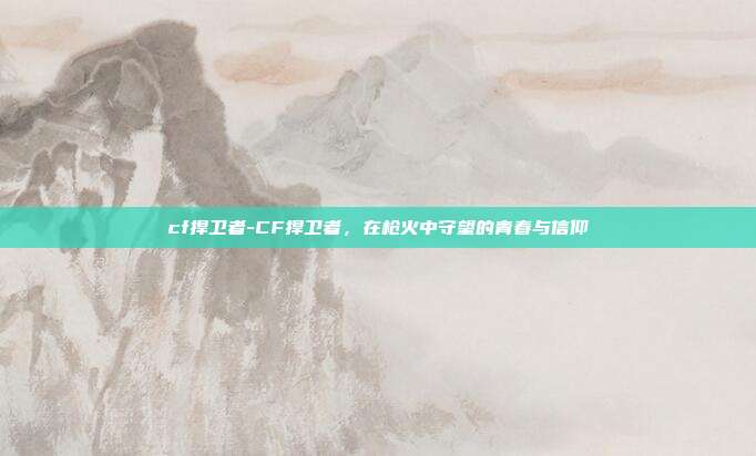cf捍卫者-CF捍卫者，在枪火中守望的青春与信仰