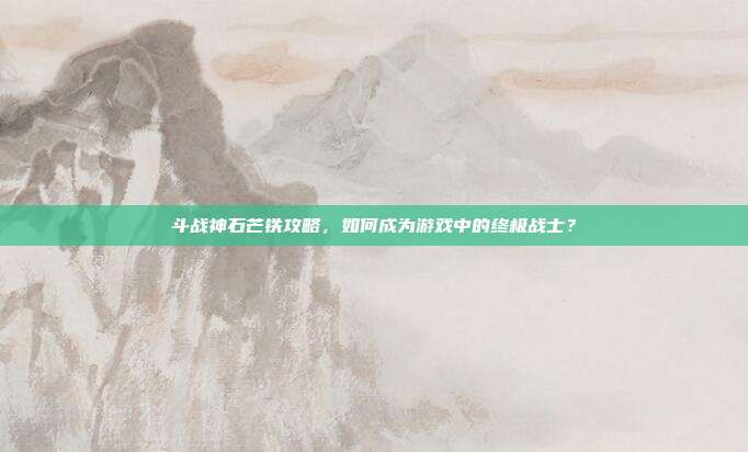 斗战神石芒铁攻略，如何成为游戏中的终极战士？