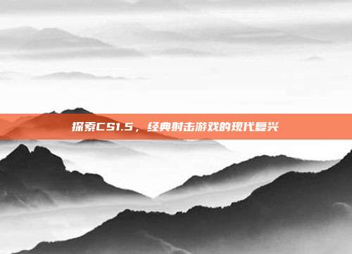 探索CS1.5,经典射击游戏的现代复兴