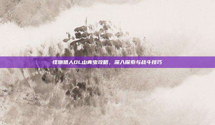 怪物猎人OL山青虫攻略，深入探索与战斗技巧