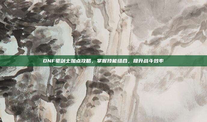 DNF驱剑士加点攻略,掌握技能组合,提升战斗效率