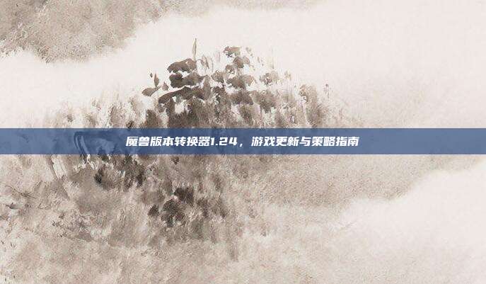 魔兽版本转换器1.24,游戏更新与策略指南
