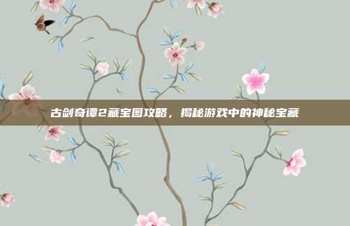 古剑奇谭2藏宝图攻略,揭秘游戏中的神秘宝藏