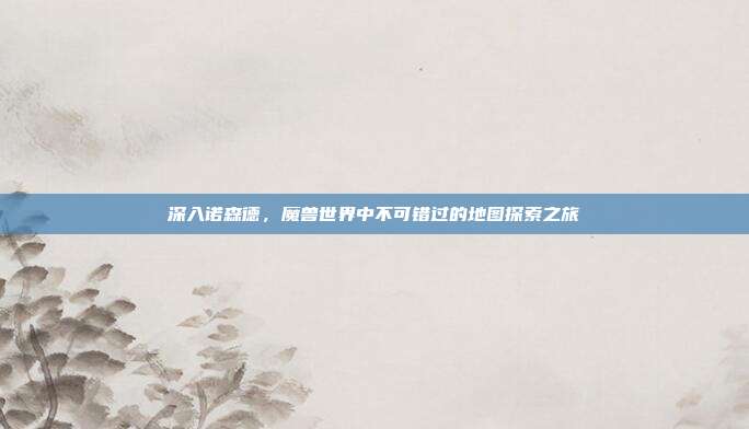深入诺森德,魔兽世界中不可错过的地图探索之旅