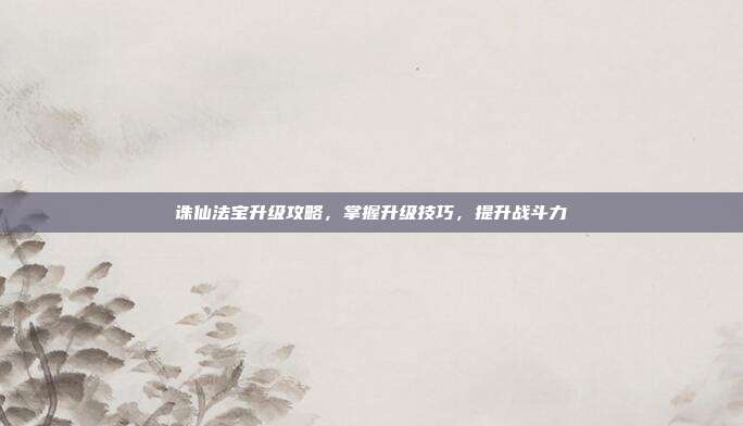 诛仙法宝升级攻略，掌握升级技巧，提升战斗力