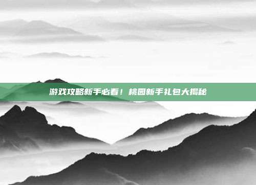 游戏攻略新手必看!桃园新手礼包大揭秘