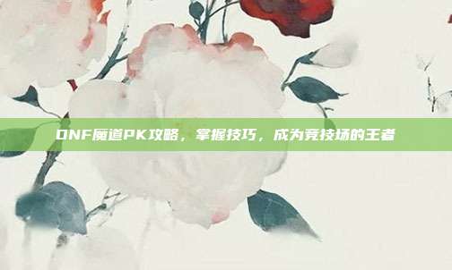 DNF魔道PK攻略,掌握技巧,成为竞技场的王者