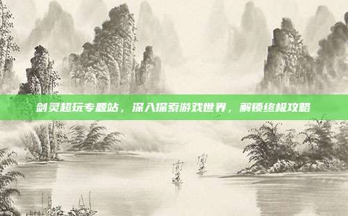 剑灵超玩专题站,深入探索游戏世界,解锁终极攻略