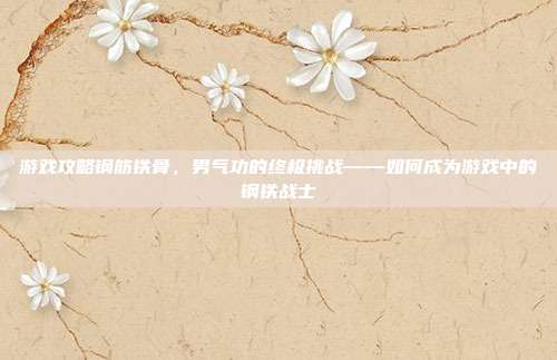 游戏攻略钢筋铁骨,男气功的终极挑战——如何成为游戏中的钢铁战士