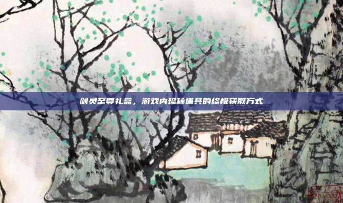 剑灵至尊礼盒，游戏内珍稀道具的终极获取方式