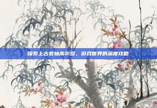 探索上古卷轴高尔多，游戏世界的深度攻略