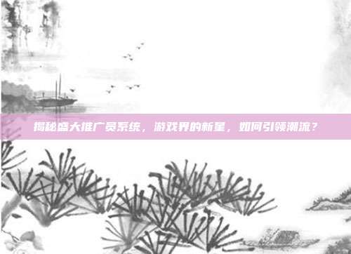 揭秘盛大推广员系统,游戏界的新星,如何引领潮流?