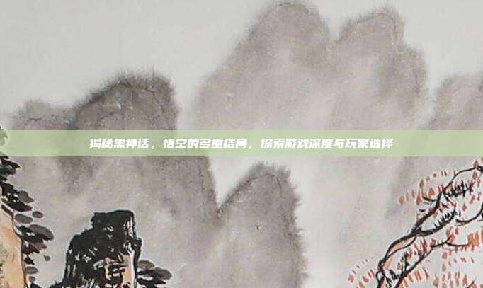 揭秘黑神话,悟空的多重结局,探索游戏深度与玩家选择