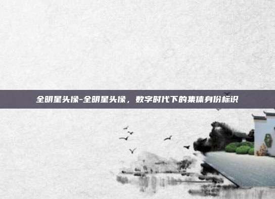 全明星头像-全明星头像，数字时代下的集体身份标识