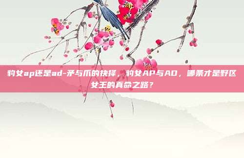 豹女ap还是ad-矛与爪的抉择,豹女AP与AD,哪条才是野区女王的真命之路?