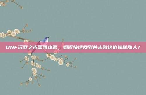 DNF沉默之克蕾雅攻略,如何快速找到并击败这位神秘敌人?