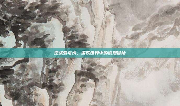 逆战爱与情,游戏世界中的浪漫冒险