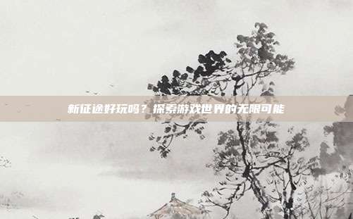 新征途好玩吗?探索游戏世界的无限可能