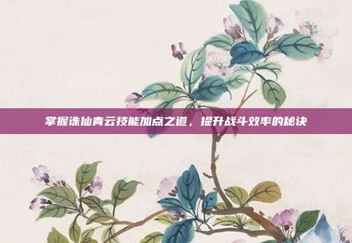 掌握诛仙青云技能加点之道，提升战斗效率的秘诀