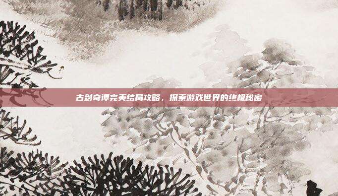 古剑奇谭完美结局攻略,探索游戏世界的终极秘密