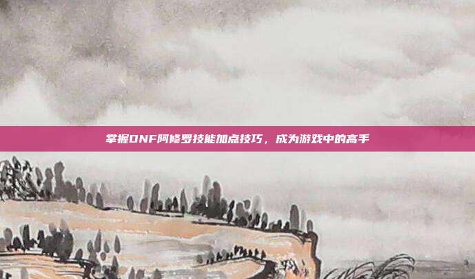 掌握DNF阿修罗技能加点技巧,成为游戏中的高手