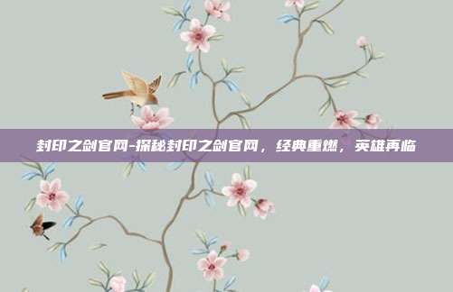 封印之剑官网-探秘封印之剑官网,经典重燃,英雄再临