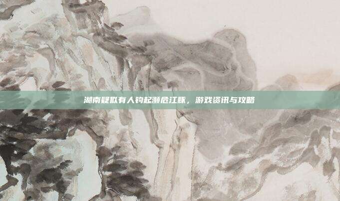 湖南疑似有人钓起濒危江豚,游戏资讯与攻略