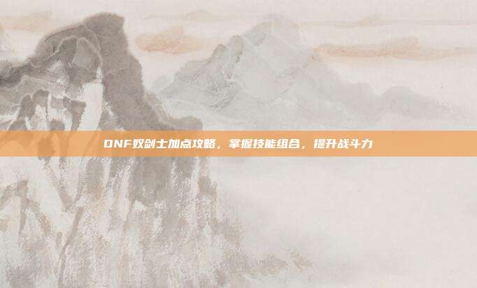 DNF奴剑士加点攻略，掌握技能组合，提升战斗力