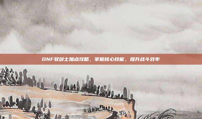 DNF驭剑士加点攻略,掌握核心技能,提升战斗效率
