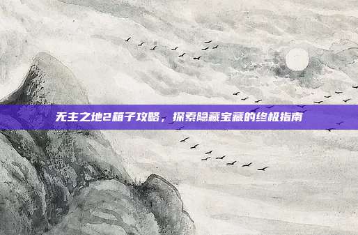 无主之地2箱子攻略,探索隐藏宝藏的终极指南