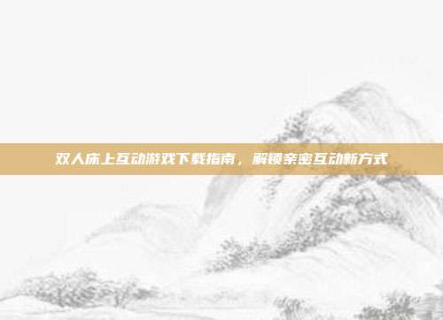 双人床上互动游戏下载指南，解锁亲密互动新方式