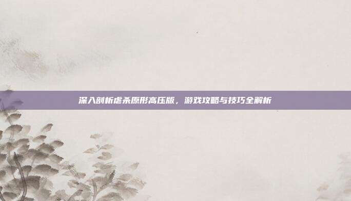 深入剖析虐杀原形高压版,游戏攻略与技巧全解析