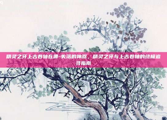 精灵之牙上古卷轴在哪-失落的神器,精灵之牙与上古卷轴的终极追寻指南