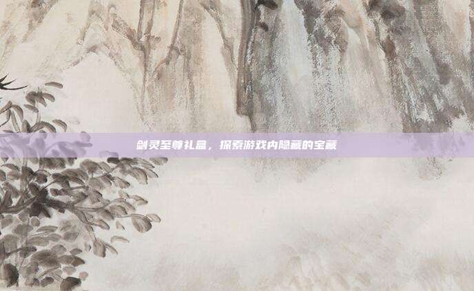 剑灵至尊礼盒,探索游戏内隐藏的宝藏